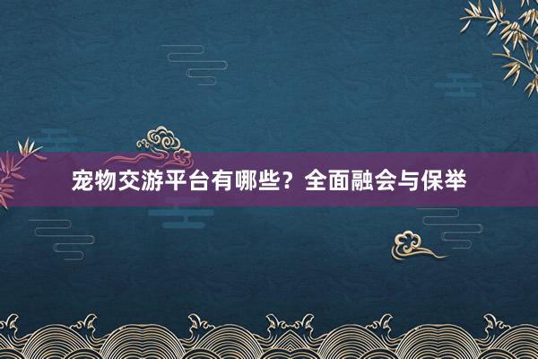 宠物交游平台有哪些？全面融会与保举